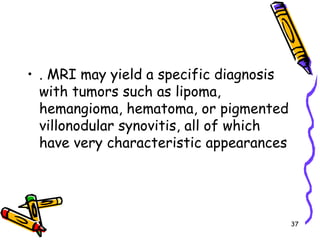 . MRI may yield a specific diagnosis with tumors such as lipoma, hemangioma, hematoma, or pigmented villonodular synovitis, all of which have very characteristic appearances37