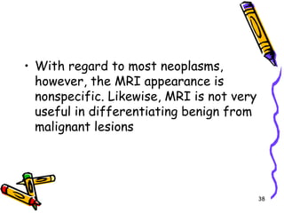 With regard to most neoplasms, however, the MRI appearance is nonspecific. Likewise, MRI is not very useful in differentiating benign from malignant lesions38