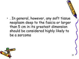 . In general, however, any soft tissue neoplasm deep to the fascia or larger than 5 cm in its greatest dimension should be considered highly likely to be a sarcoma39