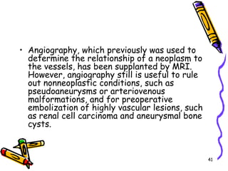 Angiography, which previously was used to determine the relationship of a neoplasm to the vessels, has been supplanted by MRI. However, angiography still is useful to rule out nonneoplastic conditions, such as pseudoaneurysms or arteriovenous malformations, and for preoperative embolization of highly vascular lesions, such as renal cell carcinoma and aneurysmal bone cysts.41