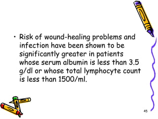 Risk of wound-healing problems and infection have been shown to be significantly greater in patients whose serum albumin is less than 3.5 g/dl or whose total lymphocyte count is less than 1500/ml.45
