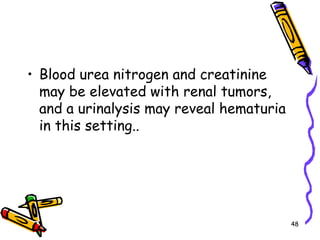 Blood urea nitrogen and creatinine may be elevated with renal tumors, and a urinalysis may reveal hematuria in this setting.. 48