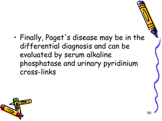 Finally, Paget's disease may be in the differential diagnosis and can be evaluated by serum alkaline phosphatase and urinary pyridinium cross-links50