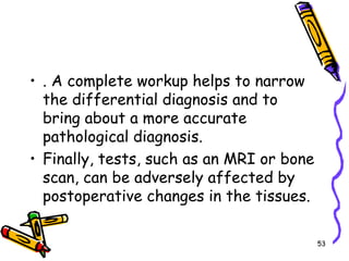 . A complete workup helps to narrow the differential diagnosis and to bring about a more accurate pathological diagnosis. Finally, tests, such as an MRI or bone scan, can be adversely affected by postoperative changes in the tissues.53