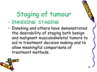 Staging of tumour  ENNEKING  STAGINGEnneking and others have demonstrated the desirability of staging both benign and malignant musculoskeletal tumors to aid in treatment decision making and to allow meaningful comparisons of treatment methods. 57