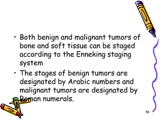 Both benign and malignant tumors of bone and soft tissue can be staged according to the Enneking staging system The stages of benign tumors are designated by Arabic numbers and malignant tumors are designated by Roman numerals. 58