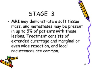 STAGE  3MRI may demonstrate a soft tissue mass, and metastases may be present in up to 5% of patients with these lesions. Treatment consists of extended curettage and marginal or even wide resection, and local recurrences are common. 65
