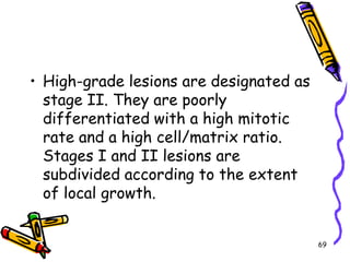 High-grade lesions are designated as stage II. They are poorly differentiated with a high mitotic rate and a high cell/matrix ratio. Stages I and II lesions are subdivided according to the extent of local growth.69