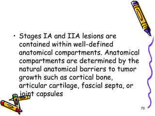 Stages IA and IIA lesions are contained within well-defined anatomical compartments. Anatomical compartments are determined by the natural anatomical barriers to tumor growth such as cortical bone, articular cartilage, fascial septa, or joint capsules70
