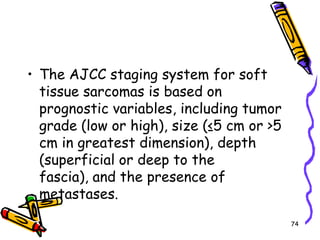 The AJCC staging system for soft tissue sarcomas is based on prognostic variables, including tumor grade (low or high), size (≤5 cm or >5 cm in greatest dimension), depth (superficial or deep to the fascia), and the presence of metastases. 74