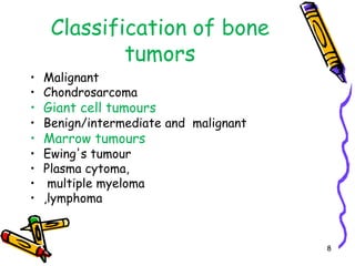 Classification of bone tumorsMalignant ChondrosarcomaGiant cell tumoursBenign/intermediate and  malignant Marrow tumours Ewing's tumourPlasma cytoma, multiple myeloma  ,lymphoma8
