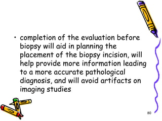 completion of the evaluation before biopsy will aid in planning the placement of the biopsy incision, will help provide more information leading to a more accurate pathological diagnosis, and will avoid artifacts on imaging studies80