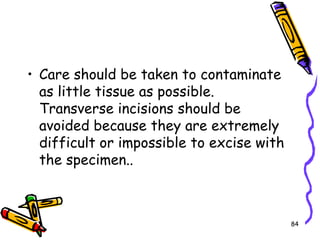 Care should be taken to contaminate as little tissue as possible. Transverse incisions should be avoided because they are extremely difficult or impossible to excise with the specimen..84