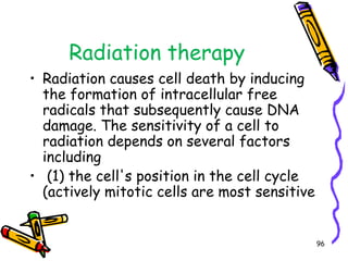 Radiation therapyRadiation causes cell death by inducing the formation of intracellular free radicals that subsequently cause DNA damage. The sensitivity of a cell to radiation depends on several factors including (1) the cell's position in the cell cycle (actively mitotic cells are most sensitive96