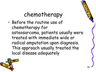 chemotherapyBefore the routine use of chemotherapy for osteosarcoma, patients usually were treated with immediate wide or radical amputation upon diagnosis. This approach usually treated the local disease adequately99