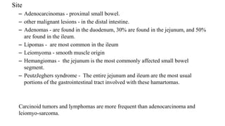 Site
– Adenocarcinomas - proximal small bowel.
– other malignant lesions - in the distal intestine.
– Adenomas - are found in the duodenum, 30% are found in the jejunum, and 50%
are found in the ileum.
– Lipomas - are most common in the ileum
– Leiomyoma - smooth muscle origin
– Hemangiomas - the jejunum is the most commonly affected small bowel
segment.
– PeutzJeghers syndrome - The entire jejunum and ileum are the most usual
portions of the gastrointestinal tract involved with these hamartomas.
Carcinoid tumors and lymphomas are more frequent than adenocarcinoma and
leiomyo-sarcoma.
 