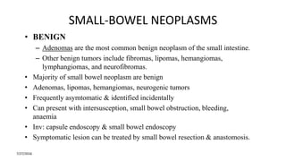 SMALL-BOWEL NEOPLASMS
• BENIGN
– Adenomas are the most common benign neoplasm of the small intestine.
– Other benign tumors include fibromas, lipomas, hemangiomas,
lymphangiomas, and neurofibromas.
• Majority of small bowel neoplasm are benign
• Adenomas, lipomas, hemangiomas, neurogenic tumors
• Frequently asymtomatic & identified incidentally
• Can present with intersusception, small bowel obstruction, bleeding,
anaemia
• Inv: capsule endoscopy & small bowel endoscopy
• Symptomatic lesion can be treated by small bowel resection & anastomosis.
7/27/2016
 
