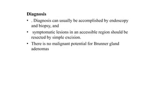 Diagnosis
• . Diagnosis can usually be accomplished by endoscopy
and biopsy, and
• symptomatic lesions in an accessible region should be
resected by simple excision.
• There is no malignant potential for Brunner gland
adenomas
 