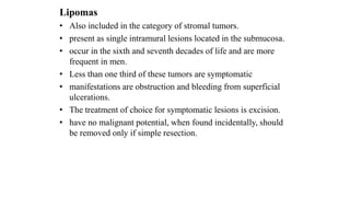 Lipomas
• Also included in the category of stromal tumors.
• present as single intramural lesions located in the submucosa.
• occur in the sixth and seventh decades of life and are more
frequent in men.
• Less than one third of these tumors are symptomatic
• manifestations are obstruction and bleeding from superficial
ulcerations.
• The treatment of choice for symptomatic lesions is excision.
• have no malignant potential, when found incidentally, should
be removed only if simple resection.
 