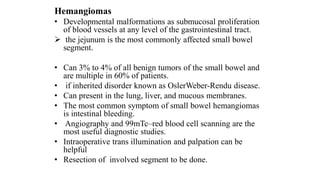 Hemangiomas
• Developmental malformations as submucosal proliferation
of blood vessels at any level of the gastrointestinal tract.
 the jejunum is the most commonly affected small bowel
segment.
• Can 3% to 4% of all benign tumors of the small bowel and
are multiple in 60% of patients.
• if inherited disorder known as OslerWeber-Rendu disease.
• Can present in the lung, liver, and mucous membranes.
• The most common symptom of small bowel hemangiomas
is intestinal bleeding.
• Angiography and 99mTc–red blood cell scanning are the
most useful diagnostic studies.
• Intraoperative trans illumination and palpation can be
helpful
• Resection of involved segment to be done.
 