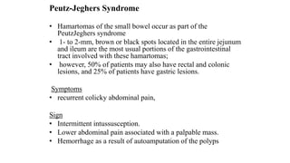 Peutz-Jeghers Syndrome
• Hamartomas of the small bowel occur as part of the
PeutzJeghers syndrome
• 1- to 2-mm, brown or black spots located in the entire jejunum
and ileum are the most usual portions of the gastrointestinal
tract involved with these hamartomas;
• however, 50% of patients may also have rectal and colonic
lesions, and 25% of patients have gastric lesions.
Symptoms
• recurrent colicky abdominal pain,
Sign
• Intermittent intussusception.
• Lower abdominal pain associated with a palpable mass.
• Hemorrhage as a result of autoamputation of the polyps
 