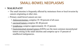 SMALL-BOWEL NEOPLASMS
• MALIGNANT
– The small intestine is frequently affected by metastases from or local invasion by
cancers originating at other sites.
– Primary small-bowel cancers are rare
• Adenocarcinomas: comprise 35–50 percent of all cases
• carcinoid tumors comprise 20–40 percent
• lymphomas comprise approximately 10–15 percent.
• Gastrointestinal stromal tumors (GISTs) are the most common mesenchymal
tumors arising in the small intestine and comprise up to 15 percent of
smallbowel malignancies.
7/27/2016 Shwartz
 