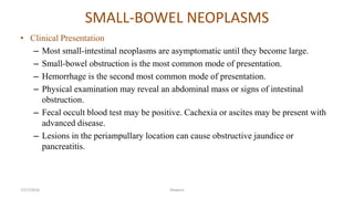 SMALL-BOWEL NEOPLASMS
• Clinical Presentation
– Most small-intestinal neoplasms are asymptomatic until they become large.
– Small-bowel obstruction is the most common mode of presentation.
– Hemorrhage is the second most common mode of presentation.
– Physical examination may reveal an abdominal mass or signs of intestinal
obstruction.
– Fecal occult blood test may be positive. Cachexia or ascites may be present with
advanced disease.
– Lesions in the periampullary location can cause obstructive jaundice or
pancreatitis.
7/27/2016 Shwartz
 