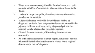 • These are most commonly found in the duodenum, except in
patients with Crohn's disease, in whom most are found in the
ileum.
• Lesions in the periampullary location can cause obstructive
jaundice or pancreatitis.
• Adenocarcinomas located in the duodenum tend to be
diagnosed earlier in their progression than those located in the
jejunum or ileum, which are rarely diagnosed prior to the
onset of locally advanced or metastatic disease.
• Clinical features: anaemia, GI bleeding, intususception,
obstruction
• As with adenocarcinomas in other organs, survival of patients
with small bowel adenocarcinomas is related to the stage of
disease at the time of diagnosis
 