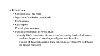 – Risk factors
• Consumption of red meat
• Ingestion of smoked or cured foods
• Crohn disease
• Celiac sprue
• Peutz-Jeghers syndrome.
• Familial adenomatous polyposis (FAP)
– nearly 100 % cumulative lifetime risk of developing duodenal adenomas
that have the potential to undergo malignant transformation.
– The risk of duodenal cancer in these patients is more than 100-fold than in
the general population
 