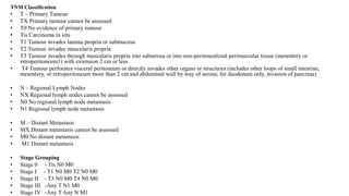 TNM Classification
• T – Primary Tumour
• TX Primary tumour cannot be assessed
• T0 No evidence of primary tumour
• Tis Carcinoma in situ
• T1 Tumour invades lamina propria or submucosa
• T2 Tumour invades muscularis propria
• T3 Tumour invades through muscularis propria into subserosa or into non-peritonealized perimuscular tissue (mesentery or
retroperitoneum3) with extension 2 cm or less
• T4 Tumour perforates visceral peritoneum or directly invades other organs or structures (includes other loops of small intestine,
mesentery, or retroperitoneum more than 2 cm and abdominal wall by way of serosa; for duodenum only, invasion of pancreas)
• N – Regional Lymph Nodes
• NX Regional lymph nodes cannot be assessed
• N0 No regional lymph node metastasis
• N1 Regional lymph node metastasis
• M – Distant Metastasis
• MX Distant metastasis cannot be assessed
• M0 No distant metastasis
• M1 Distant metastasis
• Stage Grouping
• Stage 0 - Tis N0 M0
• Stage I - T1 N0 M0 T2 N0 M0
• Stage II - T3 N0 M0 T4 N0 M0
• Stage III -Any T N1 M0
• Stage IV -Any T Any N M1
 