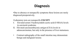 Diagnosis
•Due to absence or nonspecific symptoms these lesions are rarely
diagnosed preoperatively.
•Laboratory tests are nonspecific EXCEPT
I. Elevated serum 5-hydroxyindole acetic acid (5-HIAA) levels
in carcinoid syndrome.
II. Elevated carcinoembryonic antigen (CEA) levels in
adenocarcinomas, but only in the presence of liver metastases.
• Contrast radiography of the small intestine may demonstrate
benign and malignant lesions
 