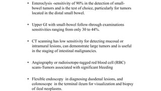 • Enteroclysis -sensitivity of 90% in the detection of small-
bowel tumors and is the test of choice, particularly for tumors
located in the distal small bowel.
• Upper GI with small-bowel follow-through examinations
sensitivities ranging from only 30 to 44%.
• CT scanning has low sensitivity for detecting mucosal or
intramural lesions, can demonstrate large tumors and is useful
in the staging of intestinal malignancies.
• Angiography or radioisotope-tagged red blood cell (RBC)
scans-Tumors associated with significant bleeding
• Flexible endoscopy in diagnosing duodenal lesions, and
colonoscope in the terminal ileum for visualization and biopsy
of ileal neoplasms.
 