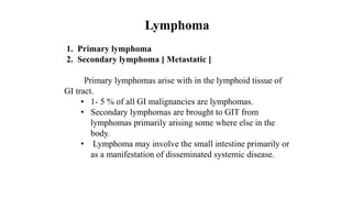 Lymphoma
1. Primary lymphoma
2. Secondary lymphoma [ Metastatic ]
Primary lymphomas arise with in the lymphoid tissue of
GI tract.
• 1- 5 % of all GI malignancies are lymphomas.
• Secondary lymphomas are brought to GIT from
lymphomas primarily arising some where else in the
body.
• Lymphoma may involve the small intestine primarily or
as a manifestation of disseminated systemic disease.
 