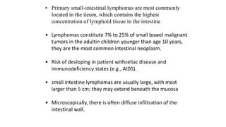 • Primary small-intestinal lymphomas are most commonly
located in the ileum, which contains the highest
concentration of lymphoid tissue in the intestine
• Lymphomas constitute 7% to 25% of small bowel malignant
tumors in the adultin children younger than age 10 years,
they are the most common intestinal neoplasm.
• Risk of devloping in patient withceliac disease and
immunodeficiency states (e.g., AIDS).
• small intestine lymphomas are usually large, with most
larger than 5 cm; they may extend beneath the mucosa
• Microscopically, there is often diffuse infiltration of the
intestinal wall.
 
