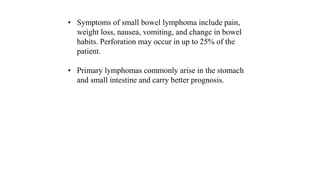 • Symptoms of small bowel lymphoma include pain,
weight loss, nausea, vomiting, and change in bowel
habits. Perforation may occur in up to 25% of the
patient.
• Primary lymphomas commonly arise in the stomach
and small intestine and carry better prognosis.
 