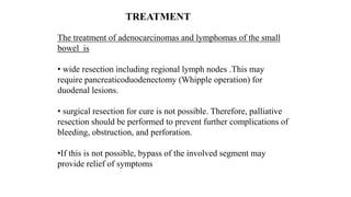 The treatment of adenocarcinomas and lymphomas of the small
bowel is
• wide resection including regional lymph nodes .This may
require pancreaticoduodenectomy (Whipple operation) for
duodenal lesions.
• surgical resection for cure is not possible. Therefore, palliative
resection should be performed to prevent further complications of
bleeding, obstruction, and perforation.
•If this is not possible, bypass of the involved segment may
provide relief of symptoms
TREATMENT
 