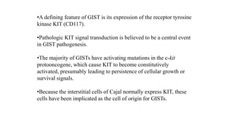 •A defining feature of GIST is its expression of the receptor tyrosine
kinase KIT (CD117).
•Pathologic KIT signal transduction is believed to be a central event
in GIST pathogenesis.
•The majority of GISTs have activating mutations in the c-kit
protooncogene, which cause KIT to become constitutively
activated, presumably leading to persistence of cellular growth or
survival signals.
•Because the interstitial cells of Cajal normally express KIT, these
cells have been implicated as the cell of origin for GISTs.
 