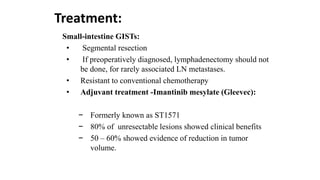 Treatment:
Small-intestine GISTs:
• Segmental resection
• If preoperatively diagnosed, lymphadenectomy should not
be done, for rarely associated LN metastases.
• Resistant to conventional chemotherapy
• Adjuvant treatment -Imantinib mesylate (Gleevec):
− Formerly known as ST1571
− 80% of unresectable lesions showed clinical benefits
− 50 – 60% showed evidence of reduction in tumor
volume.
 