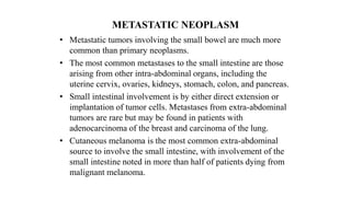 METASTATIC NEOPLASM
• Metastatic tumors involving the small bowel are much more
common than primary neoplasms.
• The most common metastases to the small intestine are those
arising from other intra-abdominal organs, including the
uterine cervix, ovaries, kidneys, stomach, colon, and pancreas.
• Small intestinal involvement is by either direct extension or
implantation of tumor cells. Metastases from extra-abdominal
tumors are rare but may be found in patients with
adenocarcinoma of the breast and carcinoma of the lung.
• Cutaneous melanoma is the most common extra-abdominal
source to involve the small intestine, with involvement of the
small intestine noted in more than half of patients dying from
malignant melanoma.
 