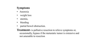 Symptoms
• Anorexia
• weight loss
• anemia,
• bleeding
• partial bowel obstruction.
Treatment- is palliative resection to relieve symptoms or,
occasionally, bypass if the metastatic tumor is extensive and
not amenable to resection
 