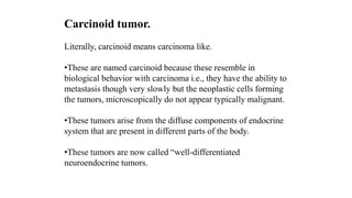 Carcinoid tumor.
Literally, carcinoid means carcinoma like.
•These are named carcinoid because these resemble in
biological behavior with carcinoma i.e., they have the ability to
metastasis though very slowly but the neoplastic cells forming
the tumors, microscopically do not appear typically malignant.
•These tumors arise from the diffuse components of endocrine
system that are present in different parts of the body.
•These tumors are now called “well-differentiated
neuroendocrine tumors.
 