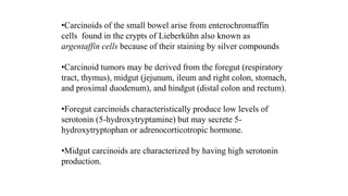 •Carcinoids of the small bowel arise from enterochromaffin
cells found in the crypts of Lieberkühn also known as
argentaffin cells because of their staining by silver compounds
•Carcinoid tumors may be derived from the foregut (respiratory
tract, thymus), midgut (jejunum, ileum and right colon, stomach,
and proximal duodenum), and hindgut (distal colon and rectum).
•Foregut carcinoids characteristically produce low levels of
serotonin (5-hydroxytryptamine) but may secrete 5-
hydroxytryptophan or adrenocorticotropic hormone.
•Midgut carcinoids are characterized by having high serotonin
production.
 