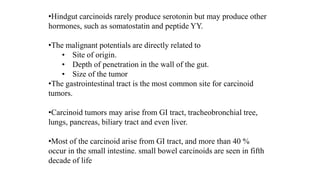 •Hindgut carcinoids rarely produce serotonin but may produce other
hormones, such as somatostatin and peptide YY.
•The malignant potentials are directly related to
• Site of origin.
• Depth of penetration in the wall of the gut.
• Size of the tumor
•The gastrointestinal tract is the most common site for carcinoid
tumors.
•Carcinoid tumors may arise from GI tract, tracheobronchial tree,
lungs, pancreas, biliary tract and even liver.
•Most of the carcinoid arise from GI tract, and more than 40 %
occur in the small intestine. small bowel carcinoids are seen in fifth
decade of life
 