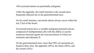 •All carcinoid tumors are potentially malignant.
•After the appendix, the small intestine is the second most
frequently affected site in the gastrointestinal tract.
•In the small intestine, carcinoids almost always occur within the
last 2 feet of the ileum.
•Carcinoid tumors have a variable malignant potential and are
composed of multipotential cells with the ability to secrete
numerous humoral agents the most prominent of which are
serotonin and substance P.
•In the gastrointestinal tract, more than 90% of carcinoids are
found in three sites: the appendix (45%), the ileum (28%), and
the rectum (16%)
 