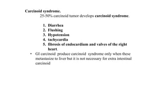 Carcinoid syndrome.
25-50% carcinoid tumor develops carcinoid syndrome.
1. Diarrhea
2. Flushing
3. Hypotension
4. tachycardia
5. fibrosis of endocardium and valves of the right
heart.
• GI carcinoid produce carcinoid syndrome only when these
metastasize to liver but it is not necessary for extra intestinal
carcinoid
 