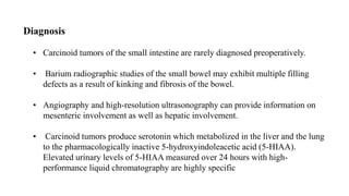 Diagnosis
• Carcinoid tumors of the small intestine are rarely diagnosed preoperatively.
• Barium radiographic studies of the small bowel may exhibit multiple filling
defects as a result of kinking and fibrosis of the bowel.
• Angiography and high-resolution ultrasonography can provide information on
mesenteric involvement as well as hepatic involvement.
• Carcinoid tumors produce serotonin which metabolized in the liver and the lung
to the pharmacologically inactive 5-hydroxyindoleacetic acid (5-HIAA).
Elevated urinary levels of 5-HIAA measured over 24 hours with high-
performance liquid chromatography are highly specific
 