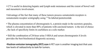 • CT is useful in detecting hepatic and lymph node metastases and the extent of bowel wall
and mesenteric involvement.
•Advantage of the fact that many of these tumors possess somatostatin receptors is
somatostatin receptor scintigraphy using 111In-labeled pentetreotide
• The plasma concentration of chromogranin A, a protein made in the secretory granules,
which is elevated in more than 80% of patients with carcinoid tumors is the test of choice
, the lack of specificity limits its usefulness as a sole marker.
• Still the combination of 24-hour urine 5-HIAA and serum chromogranin A levels
provides the best biochemical diagnostic accuracy.
•Positron emission tomography (PET) scan A PET scan is another imaging test that uses
low levels of radioactivity to look for tumors.
 
