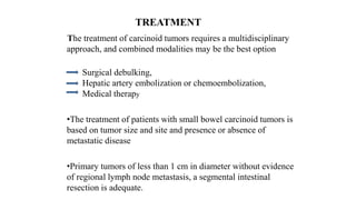 TREATMENT
The treatment of carcinoid tumors requires a multidisciplinary
approach, and combined modalities may be the best option
Surgical debulking,
Hepatic artery embolization or chemoembolization,
Medical therapy
•The treatment of patients with small bowel carcinoid tumors is
based on tumor size and site and presence or absence of
metastatic disease
•Primary tumors of less than 1 cm in diameter without evidence
of regional lymph node metastasis, a segmental intestinal
resection is adequate.
 