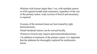 •Patients with lesions larger than 1 cm, with multiple tumors
or with regional lymph node metastasis, regardless of the size
of the primary tumor, wide excision of bowel and mesentery
is required.
•Lesions of the terminal ileum are best treated by right
hemicolectomy.
•Small duodenal tumors can be excised locally.
•Extensive lesions may require pancreaticoduodenectomy.
• In addition to treatment of the primary tumor, it is important
that the abdomen be thoroughly explored for multicentric
lesion.
 