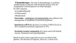 Chemotherapy: The role of chemotherapy is confined
predominantly to patients with metastatic disease who are
symptomatic and unresponsive to other therapies
30 -50% response
»Cyclophosphamide
»5-fluorouracil
»Streptozocin
Octreotide: - analogues of somatostatin most effective for
management of symptoms of carcinoid syndrome.
Interferon-α (IFN-α)- decreases in urinary 5-HIAA levels in
42% of patients and tumor regression in 15%.
Serotonin receptor antagonists have been used with limited
success- Ketanserin and cyproheptadine.
Result in some tumor regression in up to one third of the
patients. The duration of response, however, is short lived
 